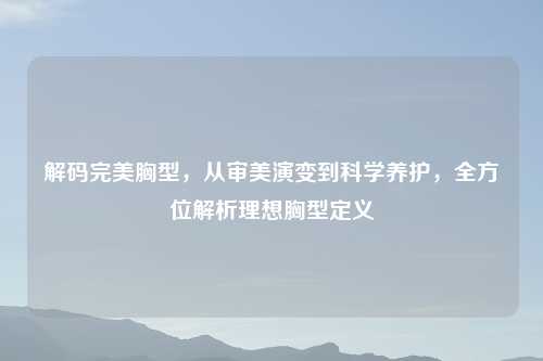解码完美胸型，从审美演变到科学养护，全方位解析理想胸型定义