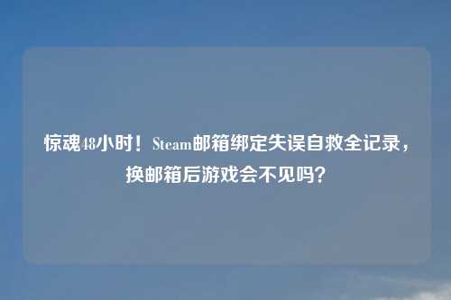 惊魂48小时！Steam邮箱绑定失误自救全记录，换邮箱后游戏会不见吗？