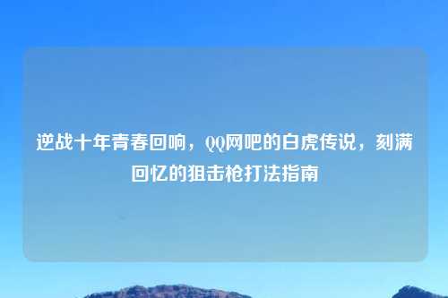 逆战十年青春回响，     网吧的白虎传说，刻满回忆的狙击枪打法指南