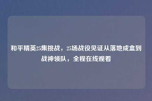 和平精英25集挑战，25场战役见证从落地成盒到战神领队，全程在线观看