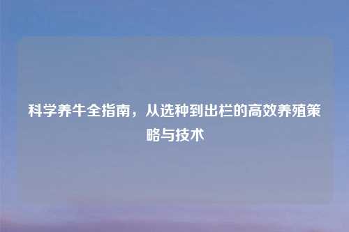 科学养牛全指南，从选种到出栏的高效养殖策略与技术