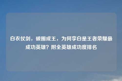 白衣仗剑，破圈成王，为何李白是王者荣耀最成功英雄？附全英雄成功度排名