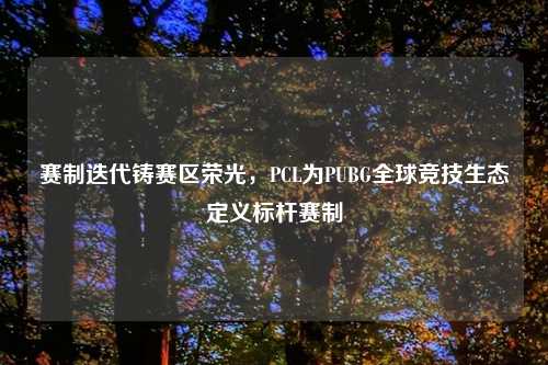 赛制迭代铸赛区荣光，PCL为PUBG全球竞技生态定义标杆赛制