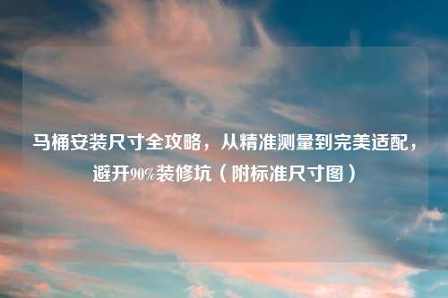 马桶安装尺寸全攻略，从精准测量到完美适配，避开90%装修坑（附标准尺寸图）