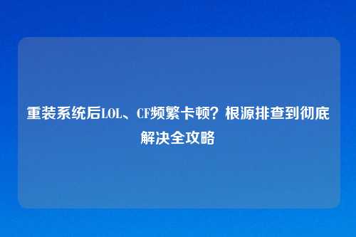 重装系统后LOL、CF频繁卡顿？根源排查到彻底解决全攻略