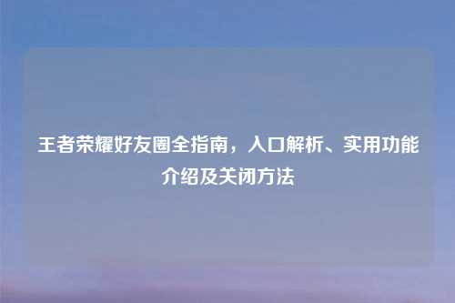 王者荣耀好友圈全指南，入口解析、实用功能介绍及关闭     