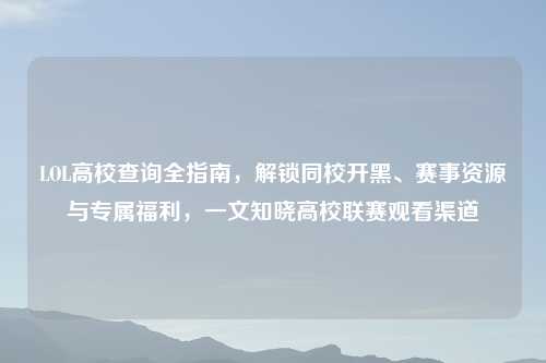 LOL高校查询全指南，解锁同校开黑、赛事资源与专属福利，一文知晓高校联赛观看渠道