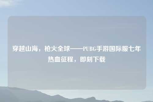 穿越山海，枪火全球——PUBG手游国际服七年热血征程，即刻下载