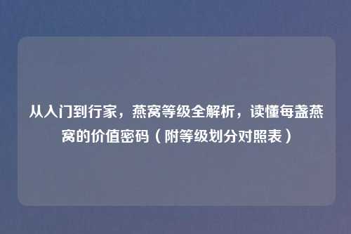 从入门到行家，燕窝等级全解析，读懂每盏燕窝的价值密码（附等级划分对照表）