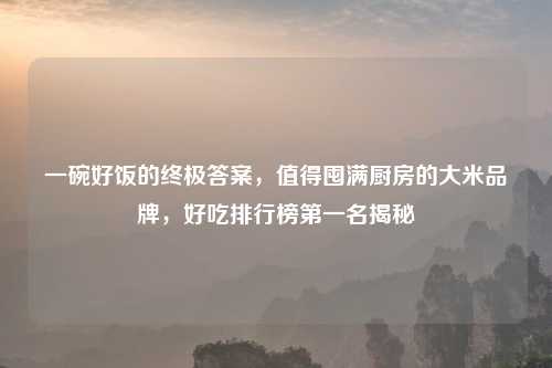 一碗好饭的终极答案，值得囤满厨房的大米品牌，好吃排行榜之一名揭秘