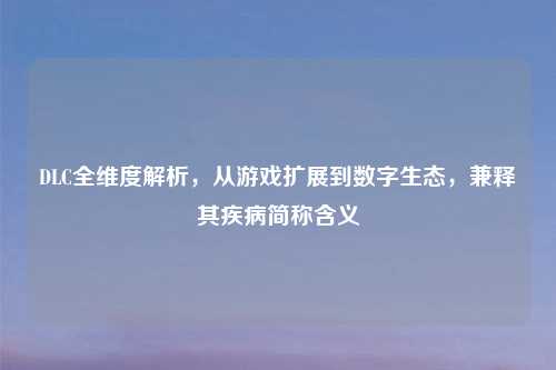 DLC全维度解析，从游戏扩展到数字生态，兼释其疾病简称含义