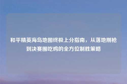 和平精英海岛地图终极上分指南，从落地刚枪到决赛圈吃鸡的全方位制胜策略