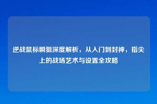 逆战鼠标瞬狙深度解析，从入门到封神，指尖上的战场艺术与设置全攻略