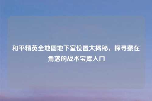 和平精英全地图地下室位置大揭秘，探寻藏在角落的战术宝库入口