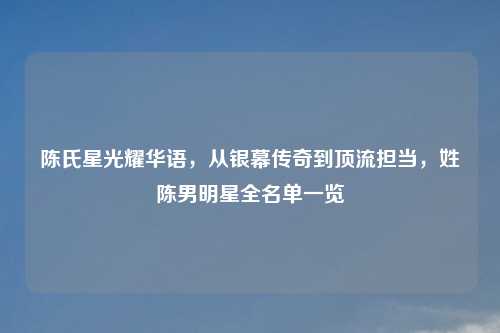 陈氏星光耀华语，从银幕传奇到顶流担当，姓陈男明星全名单一览