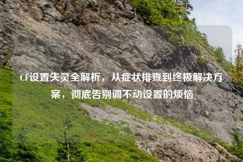 CF设置失灵全解析，从症状排查到终极解决方案，彻底告别调不动设置的烦恼