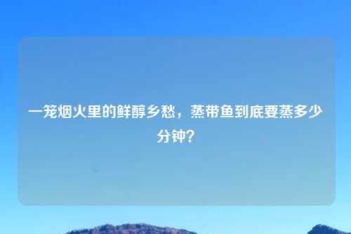 一笼烟火里的鲜醇乡愁，蒸带鱼到底要蒸多少分钟？