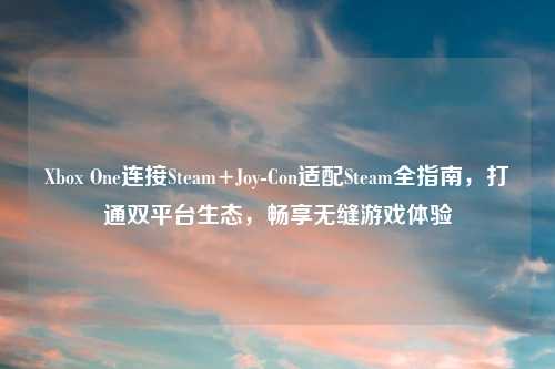 Xbox One连接Steam+Joy-Con适配Steam全指南，打通双平台生态，畅享无缝游戏体验