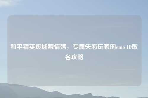 和平精英废墟藏情殇，专属失恋玩家的emo ID取名攻略