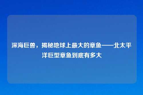 深海巨兽，揭秘地球上更大的章鱼——北太平洋巨型章鱼到底有多大