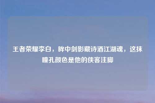 王者荣耀李白，眸中剑影藏诗酒江湖魂，这抹瞳孔颜色是他的侠客注脚