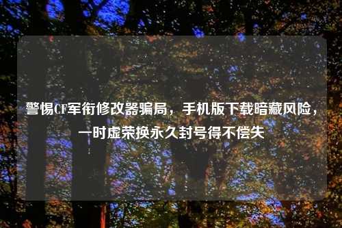 警惕CF军衔修改器骗局，手机版下载暗藏风险，一时虚荣换永久封号得不偿失