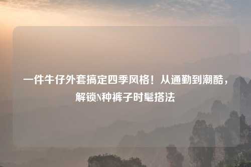 一件牛仔外套搞定四季风格！从通勤到潮酷，解锁N种裤子时髦搭法