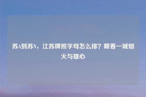 苏A到苏N，江苏牌照字母怎么排？藏着一城烟火与雄心