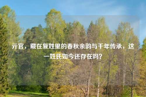 亓官，藏在复姓里的春秋余韵与千年传承，这一姓氏如今还存在吗？
