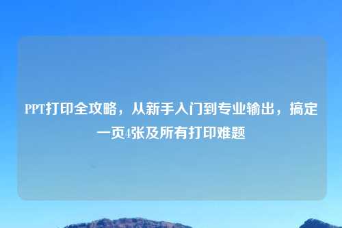 PPT打印全攻略，从新手入门到专业输出，搞定一页4张及所有打印难题