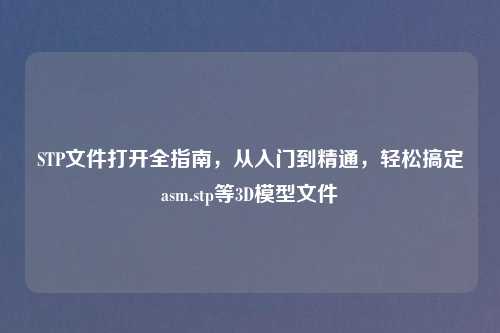 STP文件打开全指南，从入门到精通，轻松搞定a     .stp等3D模型文件