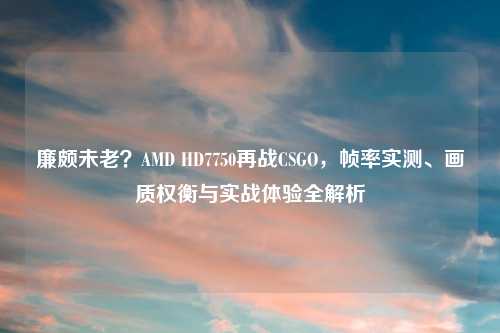 廉颇未老？AMD HD7750再战CSGO，帧率实测、画质权衡与实战体验全解析