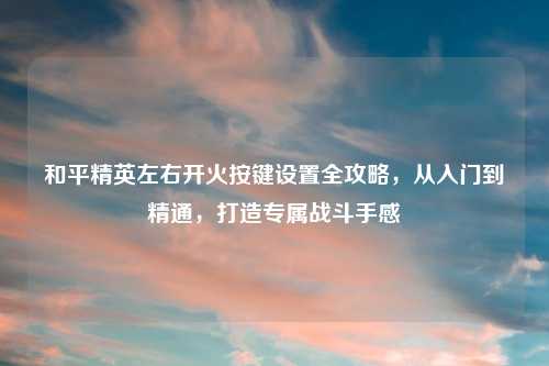 和平精英左右开火按键设置全攻略，从入门到精通，打造专属战斗手感