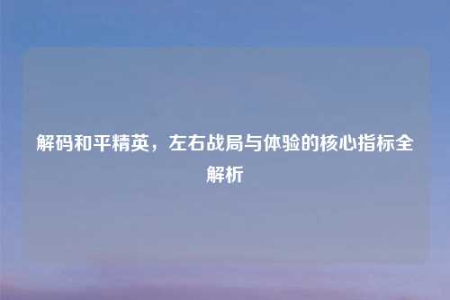 解码和平精英，左右战局与体验的核心指标全解析