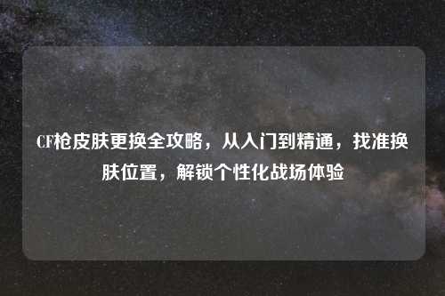 CF枪皮肤更换全攻略，从入门到精通，找准换肤位置，解锁个性化战场体验