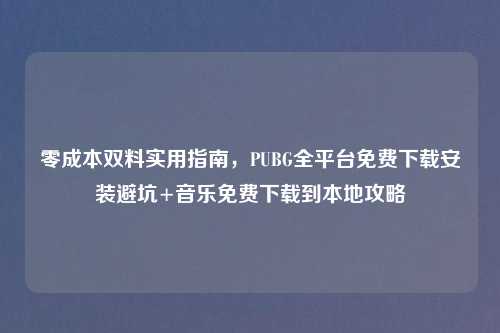 零成本双料实用指南，PUBG全平台免费下载安装避坑+音乐免费下载到本地攻略