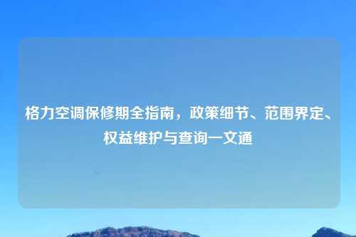 格力空调保修期全指南，政策细节、范围界定、权益维护与查询一文通