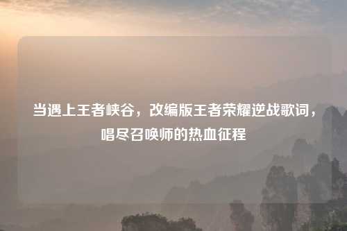 当遇上王者峡谷，改编版王者荣耀逆战歌词，唱尽召唤师的热血征程