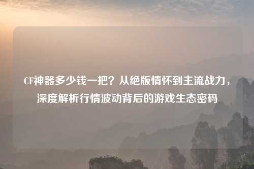 CF神器多少钱一把？从绝版情怀到主流战力，深度解析行情波动背后的游戏生态密码