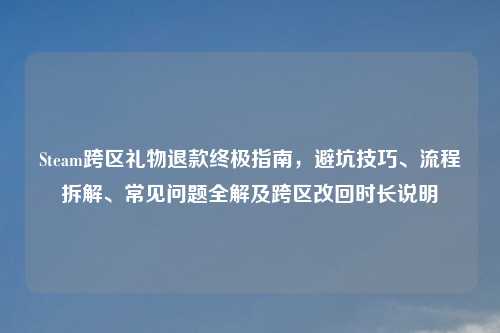 Steam跨区礼物退款终极指南，避坑技巧、流程拆解、常见问题全解及跨区改回时长说明