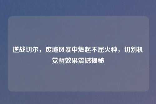 逆战切尔，废墟风暴中燃起不屈火种，切割机觉醒效果震撼揭秘