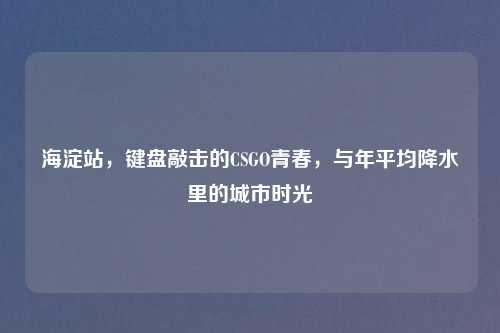 海淀站，键盘敲击的CSGO青春，与年平均降水里的城市时光
