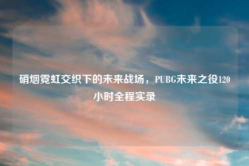 硝烟霓虹交织下的未来战场，PUBG未来之役120小时全程实录