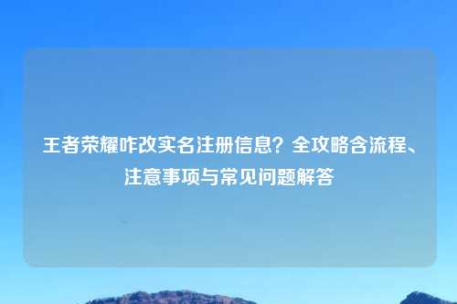 王者荣耀咋改实名注册信息？全攻略含流程、注意事项与常见问题解答