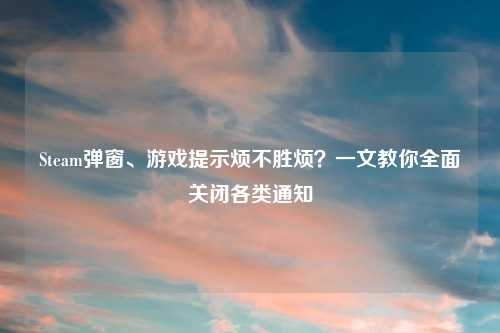 Steam弹窗、游戏提示烦不胜烦？一文教你全面关闭各类通知