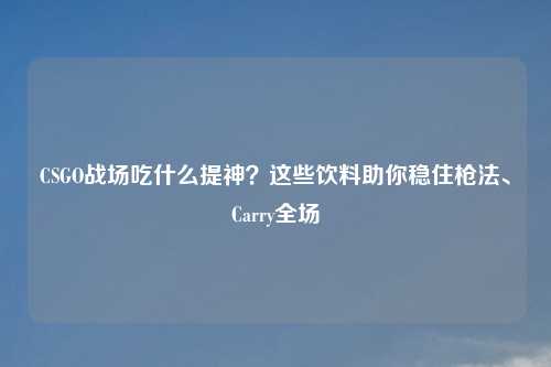 CSGO战场吃什么提神？这些饮料助你稳住枪法、Carry全场