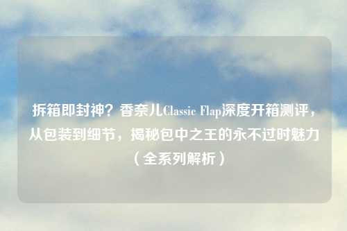 拆箱即封神？香奈儿Classic Flap深度开箱测评，从包装到细节，揭秘包中之王的永不过时魅力（全系列解析）