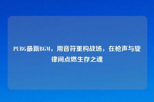 PUBG最新BGM，用音符重构战场，在枪声与旋律间点燃生存之魂