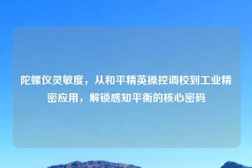 陀螺仪灵敏度，从和平精英操控调校到工业精密应用，解锁感知平衡的核心密码