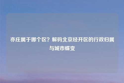亦庄属于哪个区？解码北京经开区的行政归属与城市蝶变